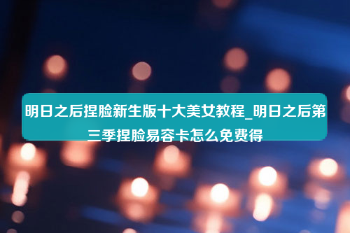 明日之后捏脸新生版十大美女教程_明日之后第三季捏脸易容卡怎么免费得