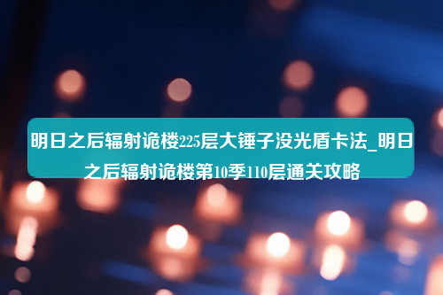 明日之后辐射诡楼225层大锤子没光盾卡法_明日之后辐射诡楼第10季110层通关攻略