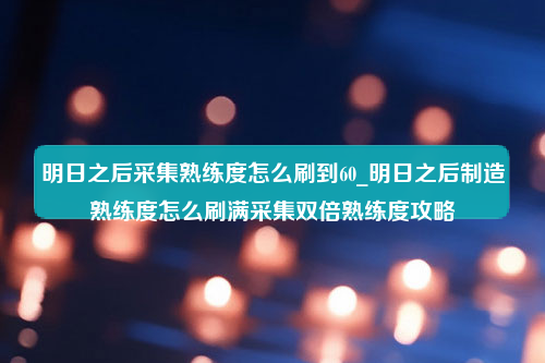 明日之后采集熟练度怎么刷到60_明日之后制造熟练度怎么刷满采集双倍熟练度攻略