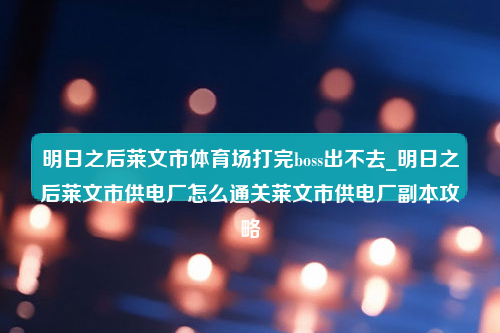 明日之后莱文市体育场打完boss出不去_明日之后莱文市供电厂怎么通关莱文市供电厂副本攻略