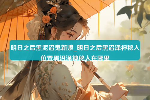 明日之后黑泥沼鬼新娘_明日之后黑沼泽神秘人位置黑沼泽神秘人在哪里