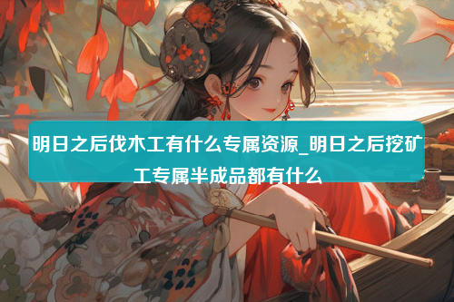 明日之后伐木工有什么专属资源_明日之后挖矿工专属半成品都有什么