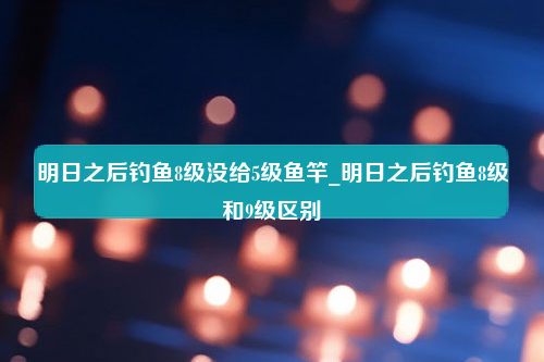 明日之后钓鱼8级没给5级鱼竿_明日之后钓鱼8级和9级区别