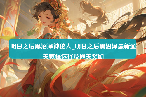 明日之后黑沼泽神秘人_明日之后黑沼泽最新通关教程选择及通关奖励