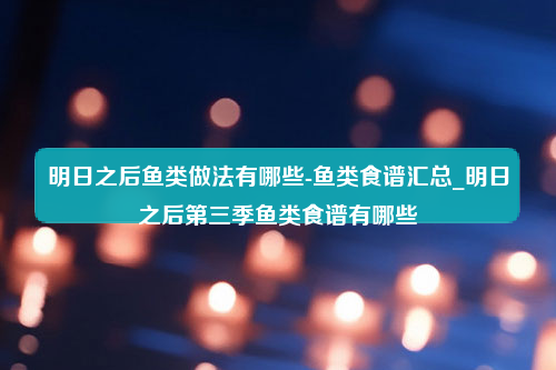 明日之后鱼类做法有哪些-鱼类食谱汇总_明日之后第三季鱼类食谱有哪些