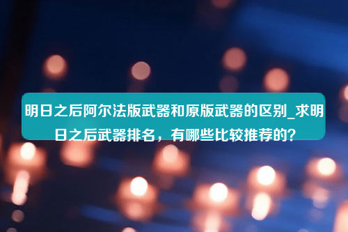 明日之后阿尔法版武器和原版武器的区别_求明日之后武器排名，有哪些比较推荐的？