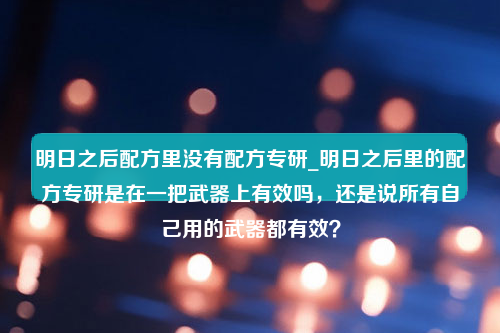 明日之后配方里没有配方专研_明日之后里的配方专研是在一把武器上有效吗，还是说所有自己用的武器都有效？