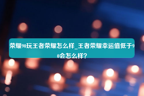 荣耀90玩王者荣耀怎么样_王者荣耀幸运值低于90会怎么样？