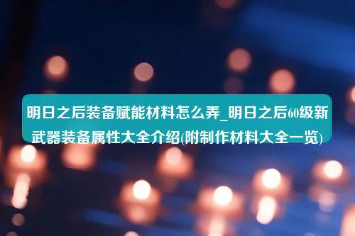 明日之后装备赋能材料怎么弄_明日之后60级新武器装备属性大全介绍(附制作材料大全一览)